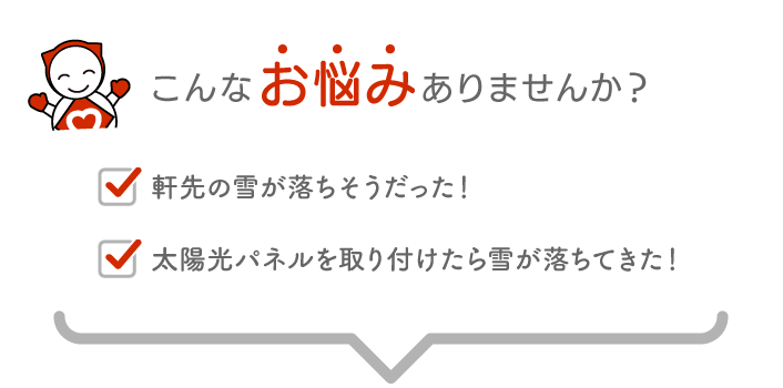 こんなお悩みありませんか,軒先の雪が落ちそうだった！,太陽光パネルを取り付けたら雪が落ちてきた！