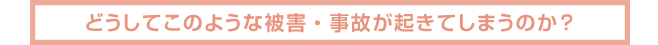 どうしてこのような被害・事故が起きてしまうのか?